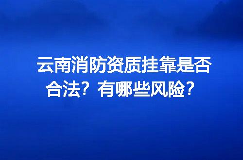 云南消防资质挂靠是否合法？有哪些风险？