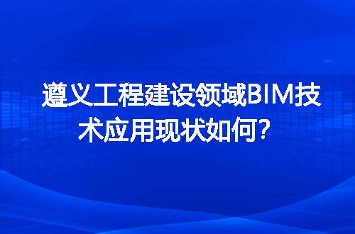 遵义工程建设领域BIM技术应用现状如何？