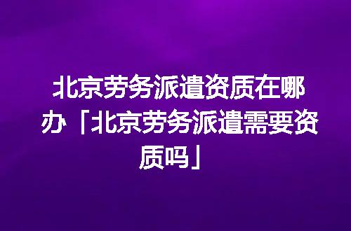 北京劳务派遣资质在哪办「北京劳务派遣需要资质吗」