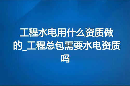 工程水电用什么资质做的_工程总包需要水电资质吗