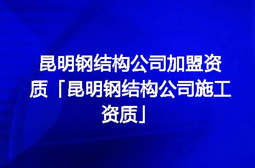昆明钢结构公司加盟资质「昆明钢结构公司施工资质」