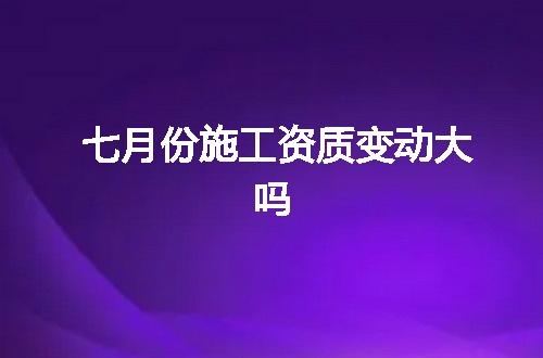 七月份施工资质变动大吗