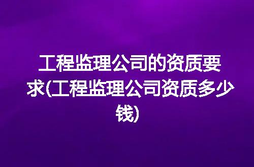 工程监理公司的资质要求(工程监理公司资质多少钱)