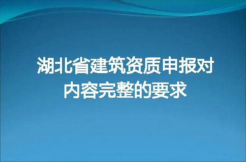 湖北省建筑资质申报对内容完整的要求