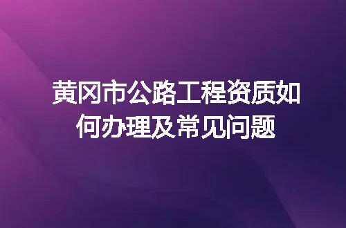 黄冈市公路工程资质如何办理及常见问题