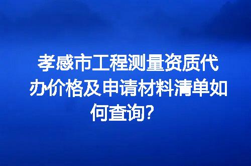 孝感市工程测量资质代办价格及申请材料清单如何查询？