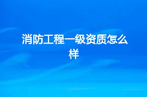 消防工程一级资质怎么样