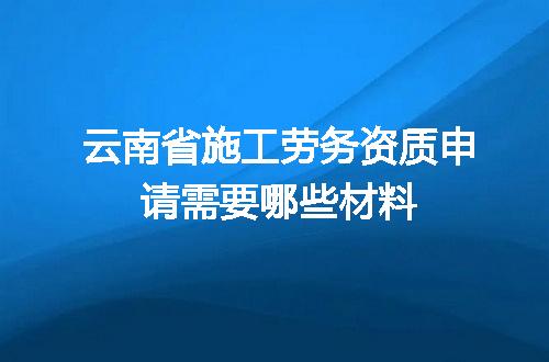 云南省施工劳务资质申请需要哪些材料