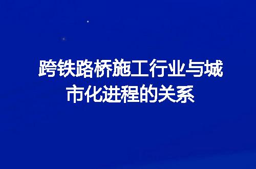 跨铁路桥施工行业与城市化进程的关系