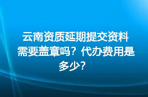 云南资质延期提交资料需要盖章吗？代办费用是多少？