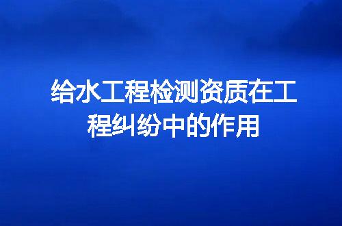 给水工程检测资质在工程纠纷中的作用
