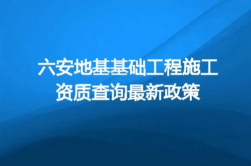 六安地基基础工程施工资质查询最新政策