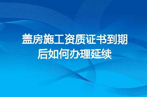 盖房施工资质证书到期后如何办理延续