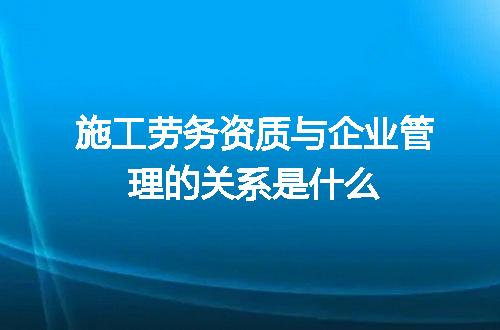 施工劳务资质与企业管理的关系是什么