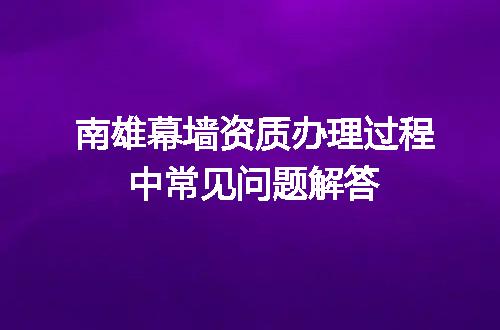 南雄幕墙资质办理过程中常见问题解答