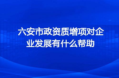 六安市政资质增项对企业发展有什么帮助