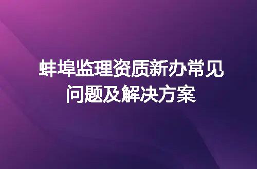 蚌埠监理资质新办常见问题及解决方案