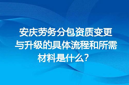安庆劳务分包资质变更与升级的具体流程和所需材料是什么？