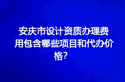 安庆市设计资质办理费用包含哪些项目和代办价格？