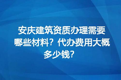 安庆建筑资质办理需要哪些材料？代办费用大概多少钱？