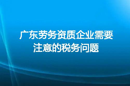 广东劳务资质企业需要注意的税务问题