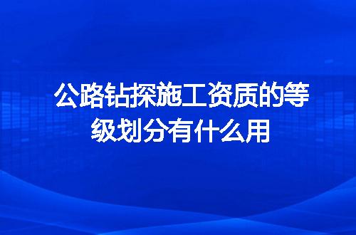 公路钻探施工资质的等级划分有什么用