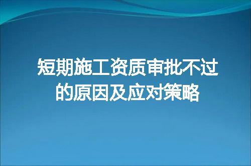 短期施工资质审批不过的原因及应对策略