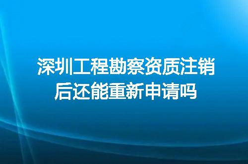 深圳工程勘察资质注销后还能重新申请吗