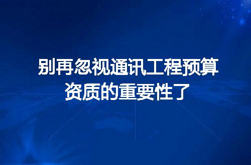 别再忽视通讯工程预算资质的重要性了