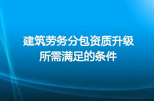 建筑劳务分包资质升级所需满足的条件