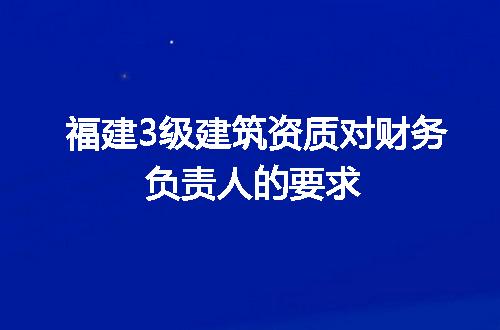 福建3级建筑资质对财务负责人的要求