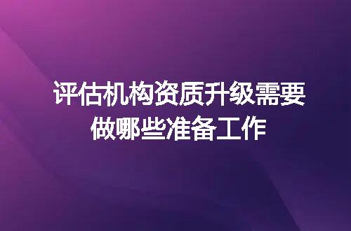 评估机构资质升级需要做哪些准备工作