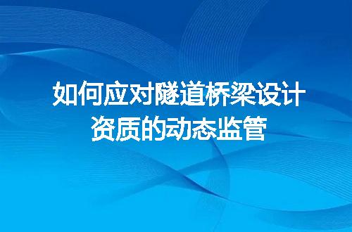 如何应对隧道桥梁设计资质的动态监管