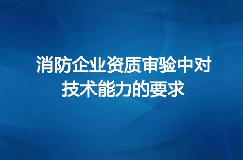 消防企业资质审验中对技术能力的要求
