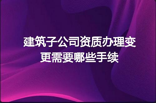 建筑子公司资质办理变更需要哪些手续