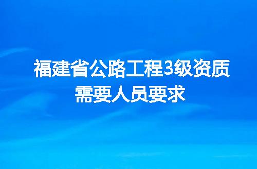福建省公路工程3级资质需要人员要求