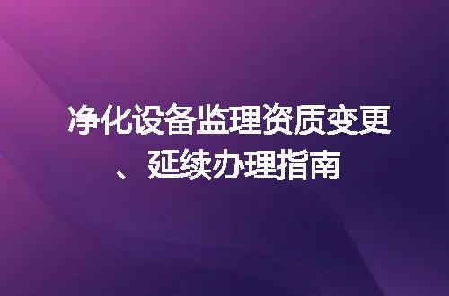 净化设备监理资质变更、延续办理指南