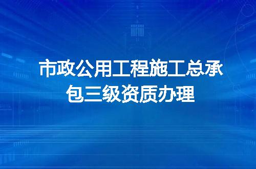 市政公用工程施工总承包三级资质办理