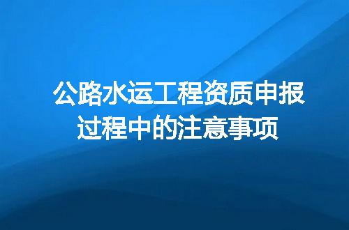 公路水运工程资质申报过程中的注意事项