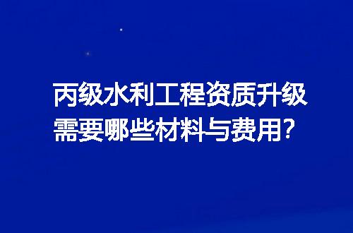 丙级水利工程资质升级需要哪些材料与费用？