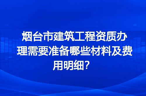 烟台市建筑工程资质办理需要准备哪些材料及费用明细？