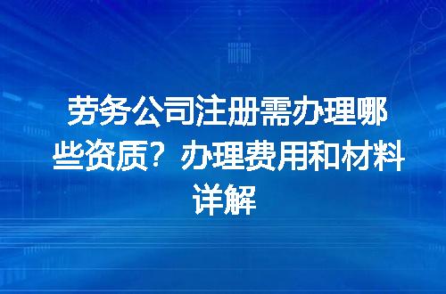 劳务公司注册需办理哪些资质？办理费用和材料详解
