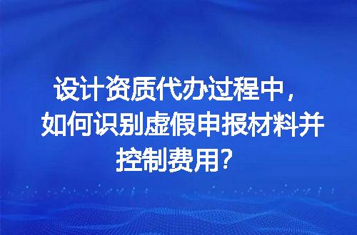 设计资质代办过程中，如何识别虚假申报材料并控制费用？
