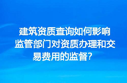 建筑资质查询如何影响监管部门对资质办理和交易费用的监督？