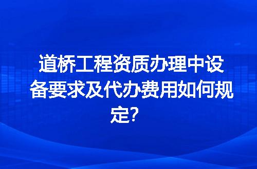 道桥工程资质办理中设备要求及代办费用如何规定？