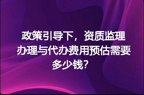 政策引导下，资质监理办理与代办费用预估需要多少钱？
