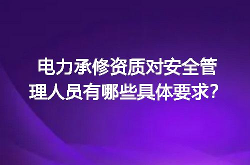 电力承修资质对安全管理人员有哪些具体要求？