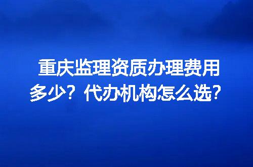 重庆监理资质办理费用多少？代办机构怎么选？