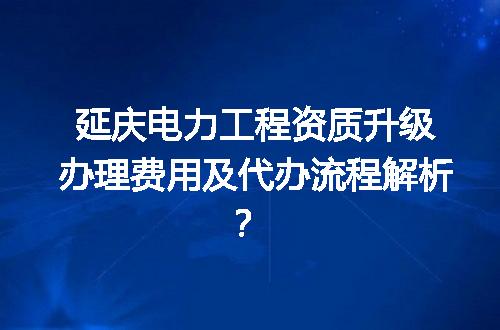 延庆电力工程资质升级办理费用及代办流程解析？