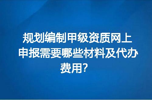 规划编制甲级资质网上申报需要哪些材料及代办费用？